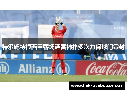 特尔施特根西甲客场连番神扑多次力保球门零封 特尔施特根西甲客场连番神扑多次力保球门零封